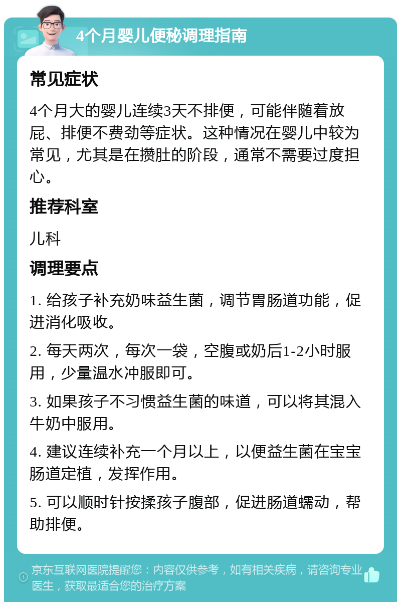 4个月婴儿便秘调理指南 常见症状 4个月大的婴儿连续3天不排便，可能伴随着放屁、排便不费劲等症状。这种情况在婴儿中较为常见，尤其是在攒肚的阶段，通常不需要过度担心。 推荐科室 儿科 调理要点 1. 给孩子补充奶味益生菌，调节胃肠道功能，促进消化吸收。 2. 每天两次，每次一袋，空腹或奶后1-2小时服用，少量温水冲服即可。 3. 如果孩子不习惯益生菌的味道，可以将其混入牛奶中服用。 4. 建议连续补充一个月以上，以便益生菌在宝宝肠道定植，发挥作用。 5. 可以顺时针按揉孩子腹部，促进肠道蠕动，帮助排便。