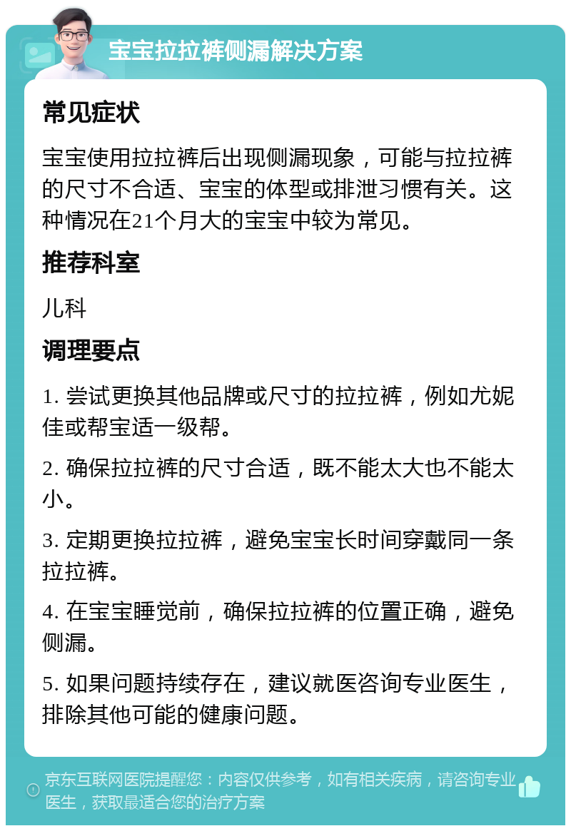 宝宝拉拉裤侧漏解决方案 常见症状 宝宝使用拉拉裤后出现侧漏现象，可能与拉拉裤的尺寸不合适、宝宝的体型或排泄习惯有关。这种情况在21个月大的宝宝中较为常见。 推荐科室 儿科 调理要点 1. 尝试更换其他品牌或尺寸的拉拉裤，例如尤妮佳或帮宝适一级帮。 2. 确保拉拉裤的尺寸合适，既不能太大也不能太小。 3. 定期更换拉拉裤，避免宝宝长时间穿戴同一条拉拉裤。 4. 在宝宝睡觉前，确保拉拉裤的位置正确，避免侧漏。 5. 如果问题持续存在，建议就医咨询专业医生，排除其他可能的健康问题。