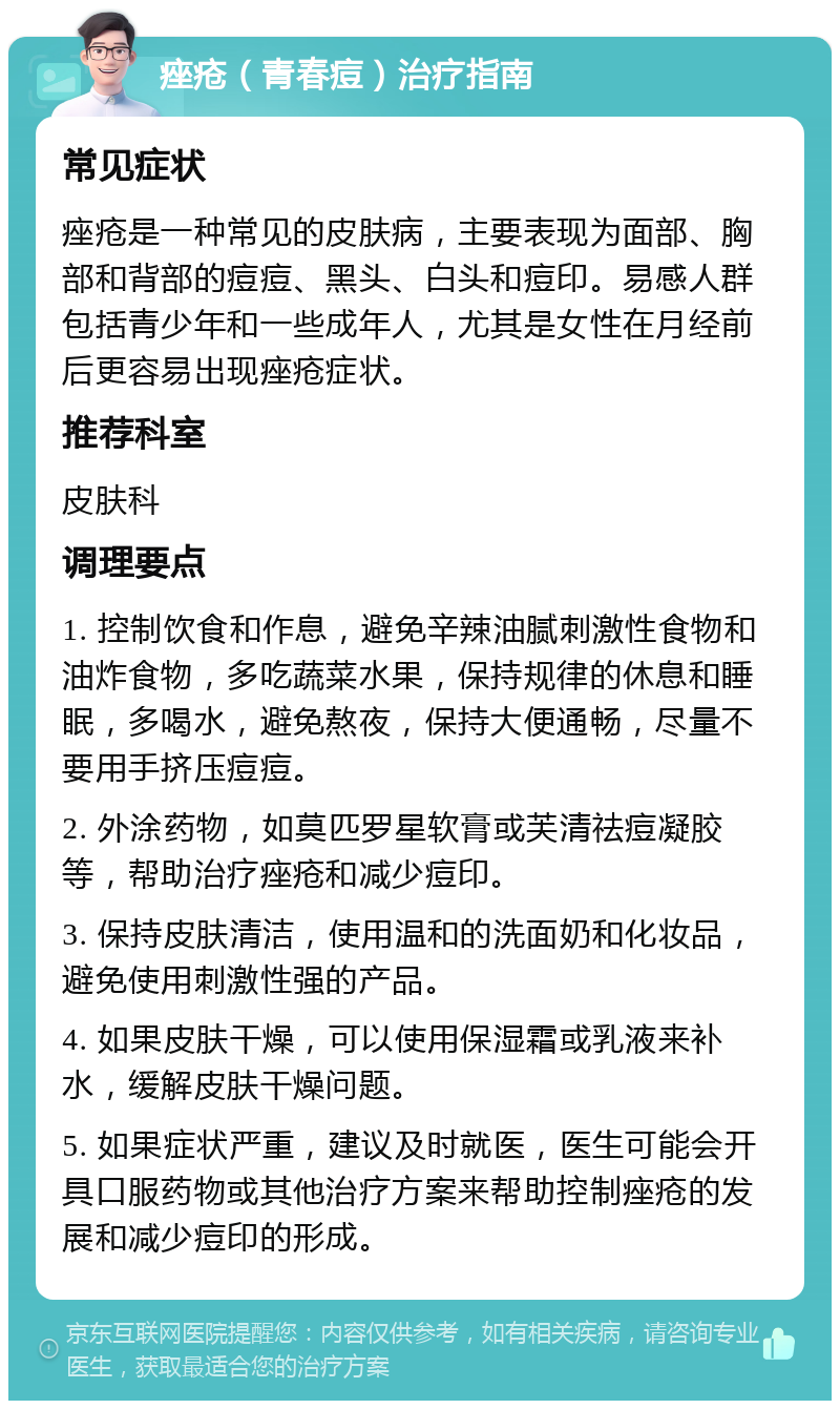 痤疮（青春痘）治疗指南 常见症状 痤疮是一种常见的皮肤病，主要表现为面部、胸部和背部的痘痘、黑头、白头和痘印。易感人群包括青少年和一些成年人，尤其是女性在月经前后更容易出现痤疮症状。 推荐科室 皮肤科 调理要点 1. 控制饮食和作息，避免辛辣油腻刺激性食物和油炸食物，多吃蔬菜水果，保持规律的休息和睡眠，多喝水，避免熬夜，保持大便通畅，尽量不要用手挤压痘痘。 2. 外涂药物，如莫匹罗星软膏或芙清祛痘凝胶等，帮助治疗痤疮和减少痘印。 3. 保持皮肤清洁，使用温和的洗面奶和化妆品，避免使用刺激性强的产品。 4. 如果皮肤干燥，可以使用保湿霜或乳液来补水，缓解皮肤干燥问题。 5. 如果症状严重，建议及时就医，医生可能会开具口服药物或其他治疗方案来帮助控制痤疮的发展和减少痘印的形成。