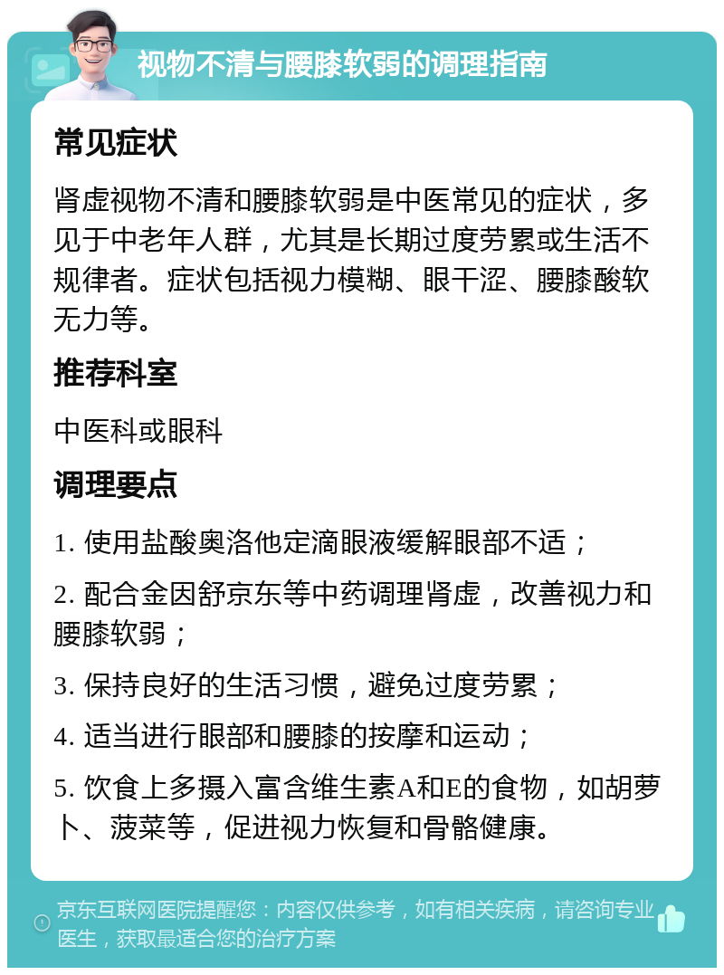 视物不清与腰膝软弱的调理指南 常见症状 肾虚视物不清和腰膝软弱是中医常见的症状，多见于中老年人群，尤其是长期过度劳累或生活不规律者。症状包括视力模糊、眼干涩、腰膝酸软无力等。 推荐科室 中医科或眼科 调理要点 1. 使用盐酸奥洛他定滴眼液缓解眼部不适； 2. 配合金因舒京东等中药调理肾虚，改善视力和腰膝软弱； 3. 保持良好的生活习惯，避免过度劳累； 4. 适当进行眼部和腰膝的按摩和运动； 5. 饮食上多摄入富含维生素A和E的食物，如胡萝卜、菠菜等，促进视力恢复和骨骼健康。