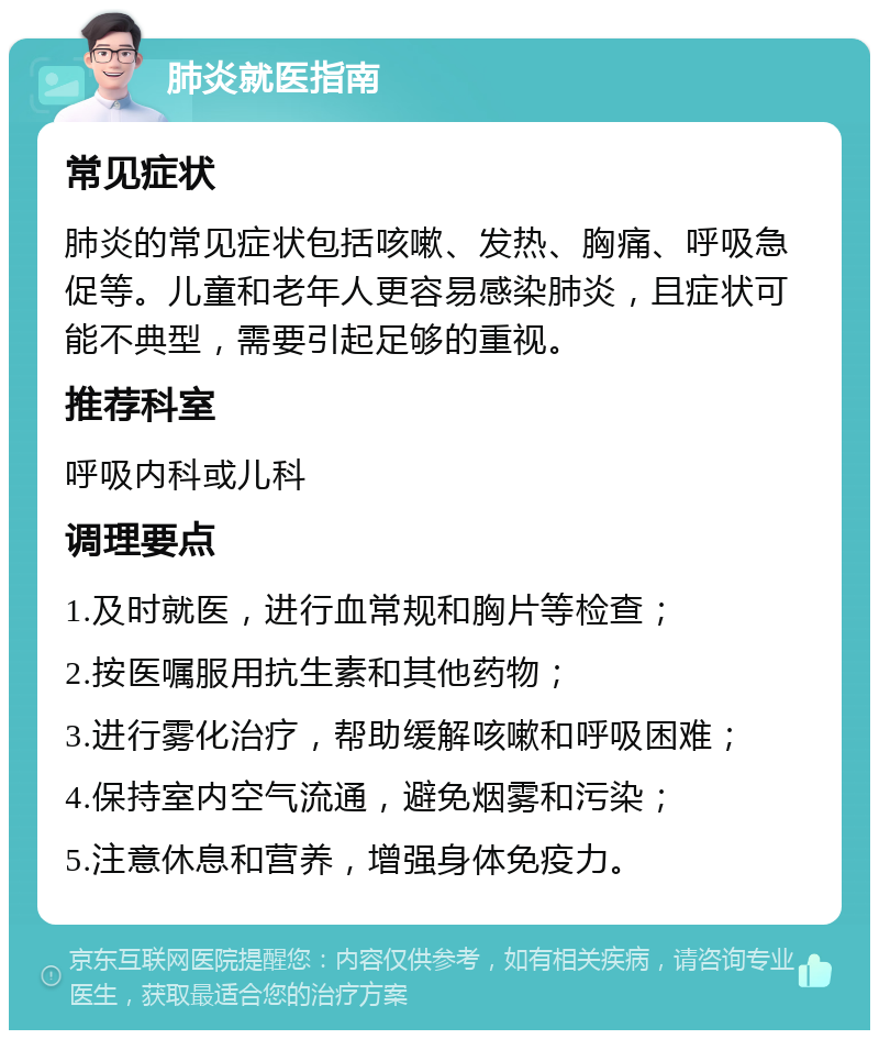 肺炎就医指南 常见症状 肺炎的常见症状包括咳嗽、发热、胸痛、呼吸急促等。儿童和老年人更容易感染肺炎，且症状可能不典型，需要引起足够的重视。 推荐科室 呼吸内科或儿科 调理要点 1.及时就医，进行血常规和胸片等检查； 2.按医嘱服用抗生素和其他药物； 3.进行雾化治疗，帮助缓解咳嗽和呼吸困难； 4.保持室内空气流通，避免烟雾和污染； 5.注意休息和营养，增强身体免疫力。