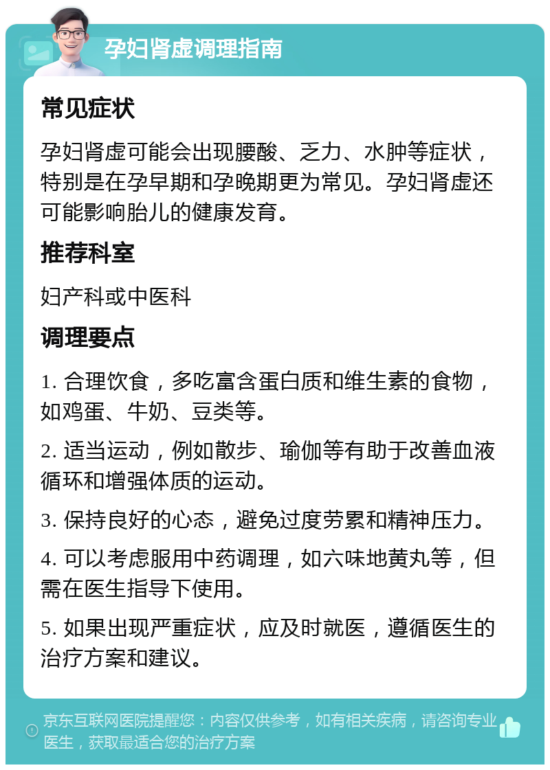 孕妇肾虚调理指南 常见症状 孕妇肾虚可能会出现腰酸、乏力、水肿等症状，特别是在孕早期和孕晚期更为常见。孕妇肾虚还可能影响胎儿的健康发育。 推荐科室 妇产科或中医科 调理要点 1. 合理饮食，多吃富含蛋白质和维生素的食物，如鸡蛋、牛奶、豆类等。 2. 适当运动，例如散步、瑜伽等有助于改善血液循环和增强体质的运动。 3. 保持良好的心态，避免过度劳累和精神压力。 4. 可以考虑服用中药调理，如六味地黄丸等，但需在医生指导下使用。 5. 如果出现严重症状，应及时就医，遵循医生的治疗方案和建议。