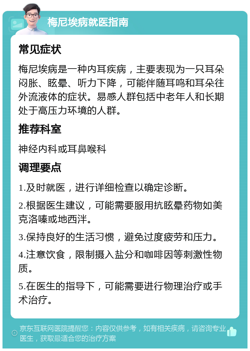 梅尼埃病就医指南 常见症状 梅尼埃病是一种内耳疾病，主要表现为一只耳朵闷胀、眩晕、听力下降，可能伴随耳鸣和耳朵往外流液体的症状。易感人群包括中老年人和长期处于高压力环境的人群。 推荐科室 神经内科或耳鼻喉科 调理要点 1.及时就医，进行详细检查以确定诊断。 2.根据医生建议，可能需要服用抗眩晕药物如美克洛嗪或地西泮。 3.保持良好的生活习惯，避免过度疲劳和压力。 4.注意饮食，限制摄入盐分和咖啡因等刺激性物质。 5.在医生的指导下，可能需要进行物理治疗或手术治疗。