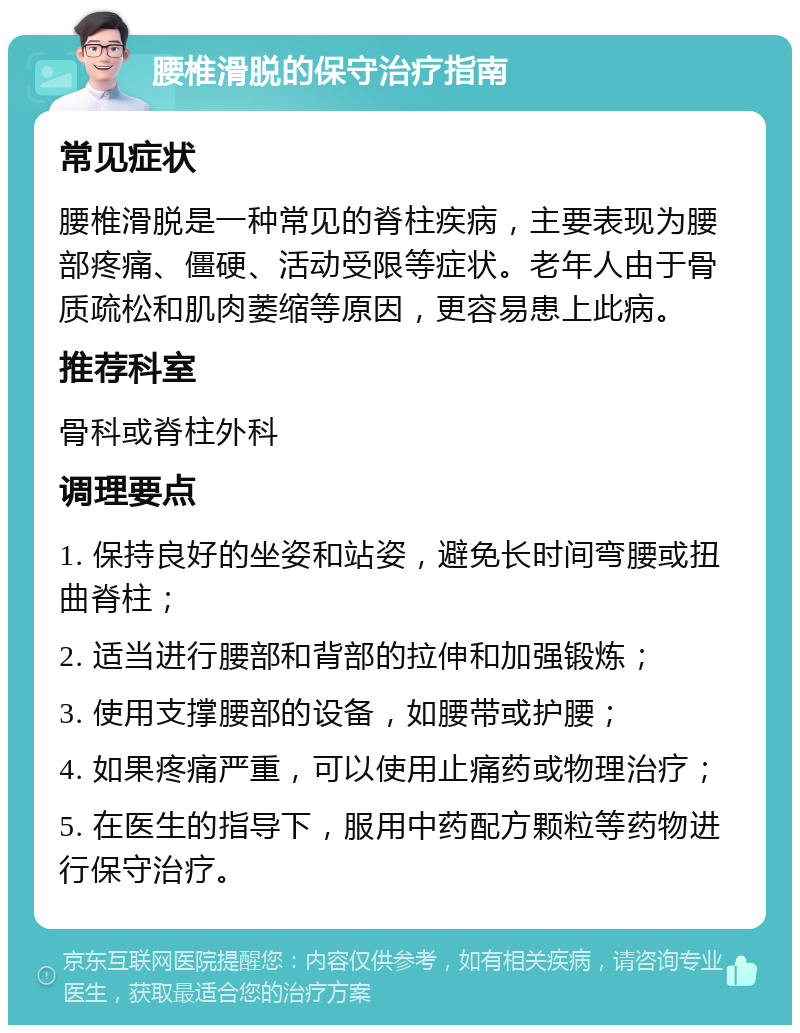 腰椎滑脱的保守治疗指南 常见症状 腰椎滑脱是一种常见的脊柱疾病，主要表现为腰部疼痛、僵硬、活动受限等症状。老年人由于骨质疏松和肌肉萎缩等原因，更容易患上此病。 推荐科室 骨科或脊柱外科 调理要点 1. 保持良好的坐姿和站姿，避免长时间弯腰或扭曲脊柱； 2. 适当进行腰部和背部的拉伸和加强锻炼； 3. 使用支撑腰部的设备，如腰带或护腰； 4. 如果疼痛严重，可以使用止痛药或物理治疗； 5. 在医生的指导下，服用中药配方颗粒等药物进行保守治疗。