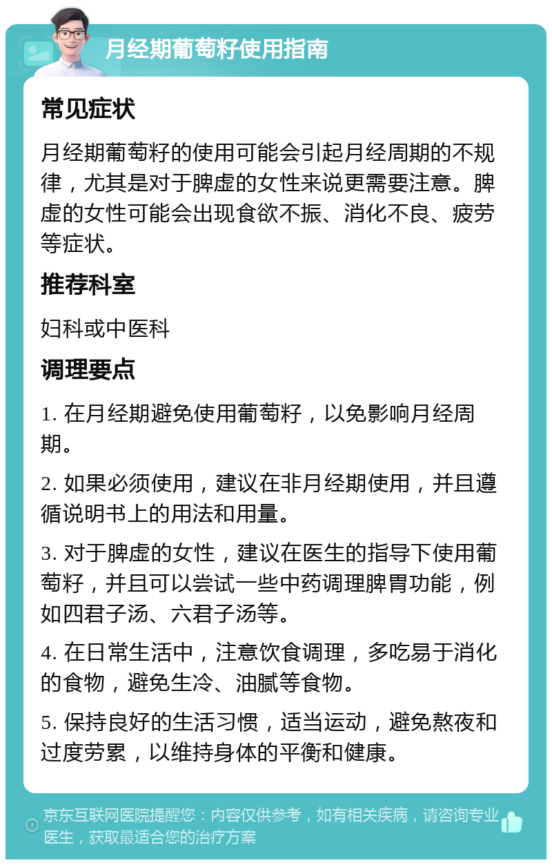 月经期葡萄籽使用指南 常见症状 月经期葡萄籽的使用可能会引起月经周期的不规律，尤其是对于脾虚的女性来说更需要注意。脾虚的女性可能会出现食欲不振、消化不良、疲劳等症状。 推荐科室 妇科或中医科 调理要点 1. 在月经期避免使用葡萄籽，以免影响月经周期。 2. 如果必须使用，建议在非月经期使用，并且遵循说明书上的用法和用量。 3. 对于脾虚的女性，建议在医生的指导下使用葡萄籽，并且可以尝试一些中药调理脾胃功能，例如四君子汤、六君子汤等。 4. 在日常生活中，注意饮食调理，多吃易于消化的食物，避免生冷、油腻等食物。 5. 保持良好的生活习惯，适当运动，避免熬夜和过度劳累，以维持身体的平衡和健康。