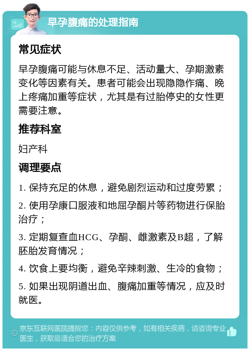 早孕腹痛的处理指南 常见症状 早孕腹痛可能与休息不足、活动量大、孕期激素变化等因素有关。患者可能会出现隐隐作痛、晚上疼痛加重等症状，尤其是有过胎停史的女性更需要注意。 推荐科室 妇产科 调理要点 1. 保持充足的休息，避免剧烈运动和过度劳累； 2. 使用孕康口服液和地屈孕酮片等药物进行保胎治疗； 3. 定期复查血HCG、孕酮、雌激素及B超，了解胚胎发育情况； 4. 饮食上要均衡，避免辛辣刺激、生冷的食物； 5. 如果出现阴道出血、腹痛加重等情况，应及时就医。