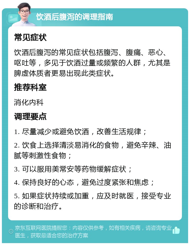 饮酒后腹泻的调理指南 常见症状 饮酒后腹泻的常见症状包括腹泻、腹痛、恶心、呕吐等，多见于饮酒过量或频繁的人群，尤其是脾虚体质者更易出现此类症状。 推荐科室 消化内科 调理要点 1. 尽量减少或避免饮酒，改善生活规律； 2. 饮食上选择清淡易消化的食物，避免辛辣、油腻等刺激性食物； 3. 可以服用美常安等药物缓解症状； 4. 保持良好的心态，避免过度紧张和焦虑； 5. 如果症状持续或加重，应及时就医，接受专业的诊断和治疗。