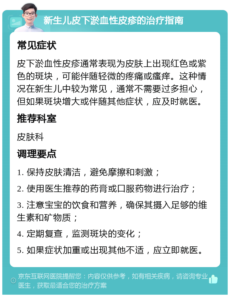 新生儿皮下淤血性皮疹的治疗指南 常见症状 皮下淤血性皮疹通常表现为皮肤上出现红色或紫色的斑块，可能伴随轻微的疼痛或瘙痒。这种情况在新生儿中较为常见，通常不需要过多担心，但如果斑块增大或伴随其他症状，应及时就医。 推荐科室 皮肤科 调理要点 1. 保持皮肤清洁，避免摩擦和刺激； 2. 使用医生推荐的药膏或口服药物进行治疗； 3. 注意宝宝的饮食和营养，确保其摄入足够的维生素和矿物质； 4. 定期复查，监测斑块的变化； 5. 如果症状加重或出现其他不适，应立即就医。