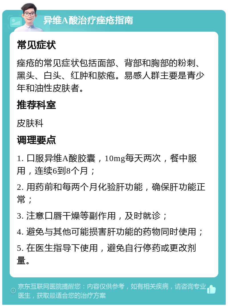 异维A酸治疗痤疮指南 常见症状 痤疮的常见症状包括面部、背部和胸部的粉刺、黑头、白头、红肿和脓疱。易感人群主要是青少年和油性皮肤者。 推荐科室 皮肤科 调理要点 1. 口服异维A酸胶囊，10mg每天两次，餐中服用，连续6到8个月； 2. 用药前和每两个月化验肝功能，确保肝功能正常； 3. 注意口唇干燥等副作用，及时就诊； 4. 避免与其他可能损害肝功能的药物同时使用； 5. 在医生指导下使用，避免自行停药或更改剂量。