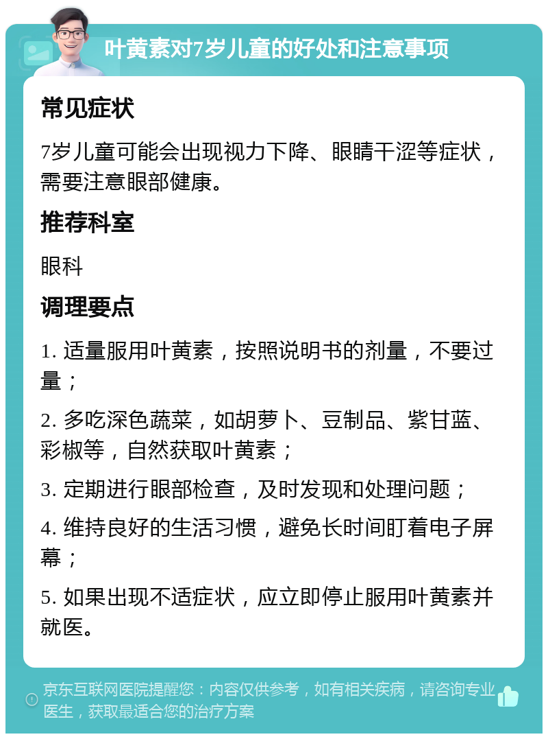 叶黄素对7岁儿童的好处和注意事项 常见症状 7岁儿童可能会出现视力下降、眼睛干涩等症状，需要注意眼部健康。 推荐科室 眼科 调理要点 1. 适量服用叶黄素，按照说明书的剂量，不要过量； 2. 多吃深色蔬菜，如胡萝卜、豆制品、紫甘蓝、彩椒等，自然获取叶黄素； 3. 定期进行眼部检查，及时发现和处理问题； 4. 维持良好的生活习惯，避免长时间盯着电子屏幕； 5. 如果出现不适症状，应立即停止服用叶黄素并就医。