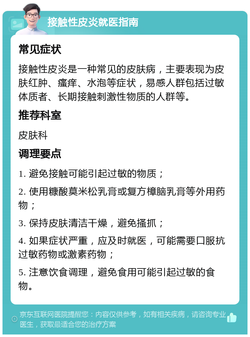 接触性皮炎就医指南 常见症状 接触性皮炎是一种常见的皮肤病，主要表现为皮肤红肿、瘙痒、水泡等症状，易感人群包括过敏体质者、长期接触刺激性物质的人群等。 推荐科室 皮肤科 调理要点 1. 避免接触可能引起过敏的物质； 2. 使用糠酸莫米松乳膏或复方樟脑乳膏等外用药物； 3. 保持皮肤清洁干燥，避免搔抓； 4. 如果症状严重，应及时就医，可能需要口服抗过敏药物或激素药物； 5. 注意饮食调理，避免食用可能引起过敏的食物。