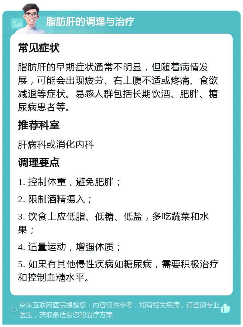 脂肪肝的调理与治疗 常见症状 脂肪肝的早期症状通常不明显，但随着病情发展，可能会出现疲劳、右上腹不适或疼痛、食欲减退等症状。易感人群包括长期饮酒、肥胖、糖尿病患者等。 推荐科室 肝病科或消化内科 调理要点 1. 控制体重，避免肥胖； 2. 限制酒精摄入； 3. 饮食上应低脂、低糖、低盐，多吃蔬菜和水果； 4. 适量运动，增强体质； 5. 如果有其他慢性疾病如糖尿病，需要积极治疗和控制血糖水平。