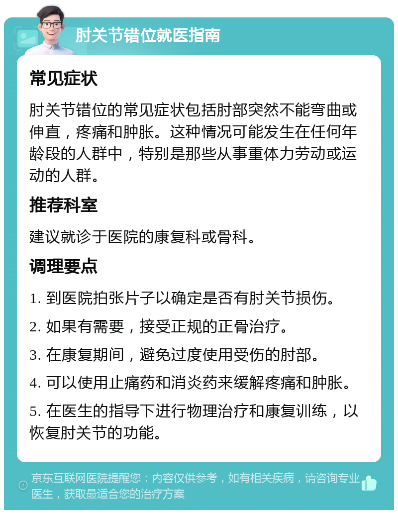 肘关节错位就医指南 常见症状 肘关节错位的常见症状包括肘部突然不能弯曲或伸直，疼痛和肿胀。这种情况可能发生在任何年龄段的人群中，特别是那些从事重体力劳动或运动的人群。 推荐科室 建议就诊于医院的康复科或骨科。 调理要点 1. 到医院拍张片子以确定是否有肘关节损伤。 2. 如果有需要，接受正规的正骨治疗。 3. 在康复期间，避免过度使用受伤的肘部。 4. 可以使用止痛药和消炎药来缓解疼痛和肿胀。 5. 在医生的指导下进行物理治疗和康复训练，以恢复肘关节的功能。