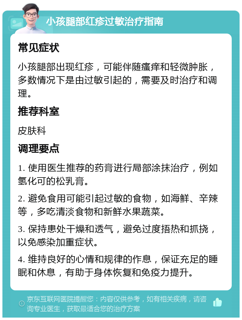 小孩腿部红疹过敏治疗指南 常见症状 小孩腿部出现红疹，可能伴随瘙痒和轻微肿胀，多数情况下是由过敏引起的，需要及时治疗和调理。 推荐科室 皮肤科 调理要点 1. 使用医生推荐的药膏进行局部涂抹治疗，例如氢化可的松乳膏。 2. 避免食用可能引起过敏的食物，如海鲜、辛辣等，多吃清淡食物和新鲜水果蔬菜。 3. 保持患处干燥和透气，避免过度捂热和抓挠，以免感染加重症状。 4. 维持良好的心情和规律的作息，保证充足的睡眠和休息，有助于身体恢复和免疫力提升。