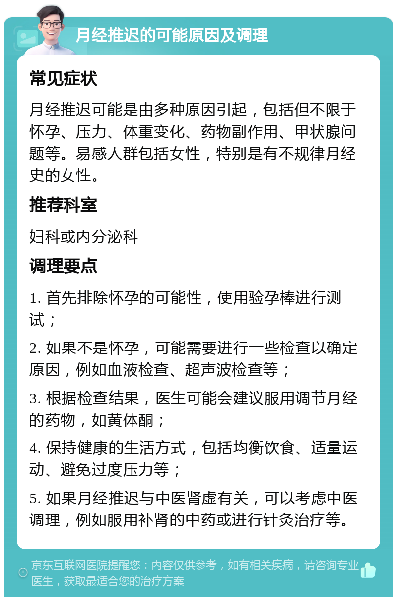 月经推迟的可能原因及调理 常见症状 月经推迟可能是由多种原因引起，包括但不限于怀孕、压力、体重变化、药物副作用、甲状腺问题等。易感人群包括女性，特别是有不规律月经史的女性。 推荐科室 妇科或内分泌科 调理要点 1. 首先排除怀孕的可能性，使用验孕棒进行测试； 2. 如果不是怀孕，可能需要进行一些检查以确定原因，例如血液检查、超声波检查等； 3. 根据检查结果，医生可能会建议服用调节月经的药物，如黄体酮； 4. 保持健康的生活方式，包括均衡饮食、适量运动、避免过度压力等； 5. 如果月经推迟与中医肾虚有关，可以考虑中医调理，例如服用补肾的中药或进行针灸治疗等。