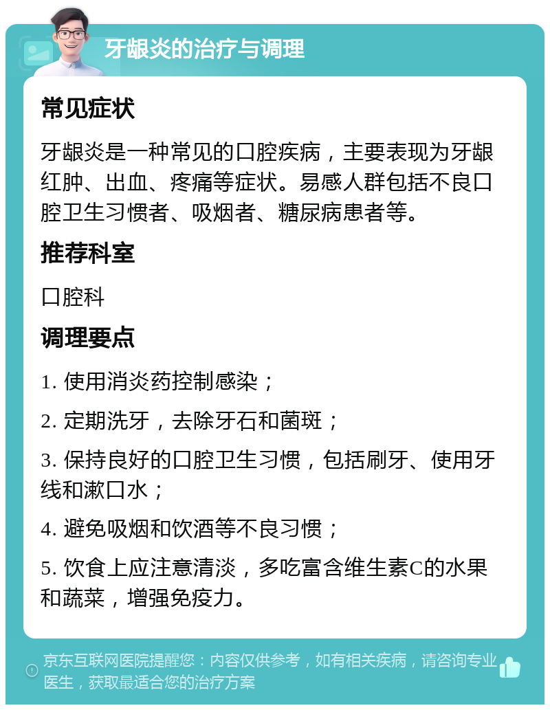 牙龈炎的治疗与调理 常见症状 牙龈炎是一种常见的口腔疾病，主要表现为牙龈红肿、出血、疼痛等症状。易感人群包括不良口腔卫生习惯者、吸烟者、糖尿病患者等。 推荐科室 口腔科 调理要点 1. 使用消炎药控制感染； 2. 定期洗牙，去除牙石和菌斑； 3. 保持良好的口腔卫生习惯，包括刷牙、使用牙线和漱口水； 4. 避免吸烟和饮酒等不良习惯； 5. 饮食上应注意清淡，多吃富含维生素C的水果和蔬菜，增强免疫力。