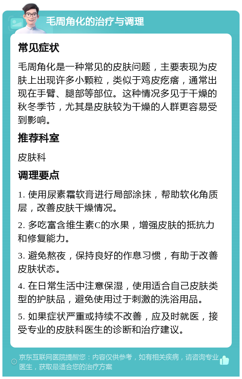 毛周角化的治疗与调理 常见症状 毛周角化是一种常见的皮肤问题，主要表现为皮肤上出现许多小颗粒，类似于鸡皮疙瘩，通常出现在手臂、腿部等部位。这种情况多见于干燥的秋冬季节，尤其是皮肤较为干燥的人群更容易受到影响。 推荐科室 皮肤科 调理要点 1. 使用尿素霜软膏进行局部涂抹，帮助软化角质层，改善皮肤干燥情况。 2. 多吃富含维生素C的水果，增强皮肤的抵抗力和修复能力。 3. 避免熬夜，保持良好的作息习惯，有助于改善皮肤状态。 4. 在日常生活中注意保湿，使用适合自己皮肤类型的护肤品，避免使用过于刺激的洗浴用品。 5. 如果症状严重或持续不改善，应及时就医，接受专业的皮肤科医生的诊断和治疗建议。