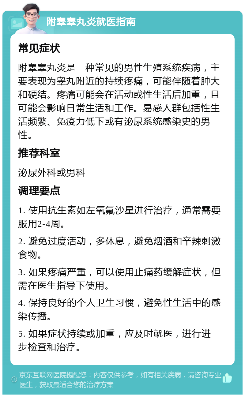 附睾睾丸炎就医指南 常见症状 附睾睾丸炎是一种常见的男性生殖系统疾病，主要表现为睾丸附近的持续疼痛，可能伴随着肿大和硬结。疼痛可能会在活动或性生活后加重，且可能会影响日常生活和工作。易感人群包括性生活频繁、免疫力低下或有泌尿系统感染史的男性。 推荐科室 泌尿外科或男科 调理要点 1. 使用抗生素如左氧氟沙星进行治疗，通常需要服用2-4周。 2. 避免过度活动，多休息，避免烟酒和辛辣刺激食物。 3. 如果疼痛严重，可以使用止痛药缓解症状，但需在医生指导下使用。 4. 保持良好的个人卫生习惯，避免性生活中的感染传播。 5. 如果症状持续或加重，应及时就医，进行进一步检查和治疗。