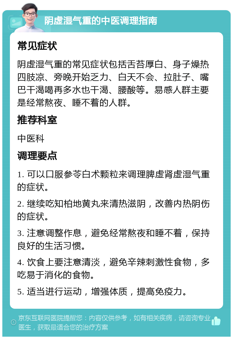 阴虚湿气重的中医调理指南 常见症状 阴虚湿气重的常见症状包括舌苔厚白、身子燥热四肢凉、旁晚开始乏力、白天不会、拉肚子、嘴巴干渴喝再多水也干渴、腰酸等。易感人群主要是经常熬夜、睡不着的人群。 推荐科室 中医科 调理要点 1. 可以口服参苓白术颗粒来调理脾虚肾虚湿气重的症状。 2. 继续吃知柏地黄丸来清热滋阴，改善内热阴伤的症状。 3. 注意调整作息，避免经常熬夜和睡不着，保持良好的生活习惯。 4. 饮食上要注意清淡，避免辛辣刺激性食物，多吃易于消化的食物。 5. 适当进行运动，增强体质，提高免疫力。