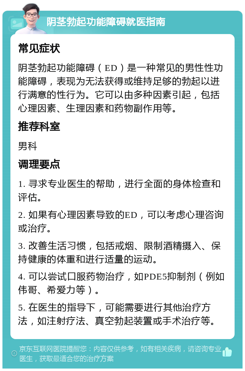 阴茎勃起功能障碍就医指南 常见症状 阴茎勃起功能障碍（ED）是一种常见的男性性功能障碍，表现为无法获得或维持足够的勃起以进行满意的性行为。它可以由多种因素引起，包括心理因素、生理因素和药物副作用等。 推荐科室 男科 调理要点 1. 寻求专业医生的帮助，进行全面的身体检查和评估。 2. 如果有心理因素导致的ED，可以考虑心理咨询或治疗。 3. 改善生活习惯，包括戒烟、限制酒精摄入、保持健康的体重和进行适量的运动。 4. 可以尝试口服药物治疗，如PDE5抑制剂（例如伟哥、希爱力等）。 5. 在医生的指导下，可能需要进行其他治疗方法，如注射疗法、真空勃起装置或手术治疗等。