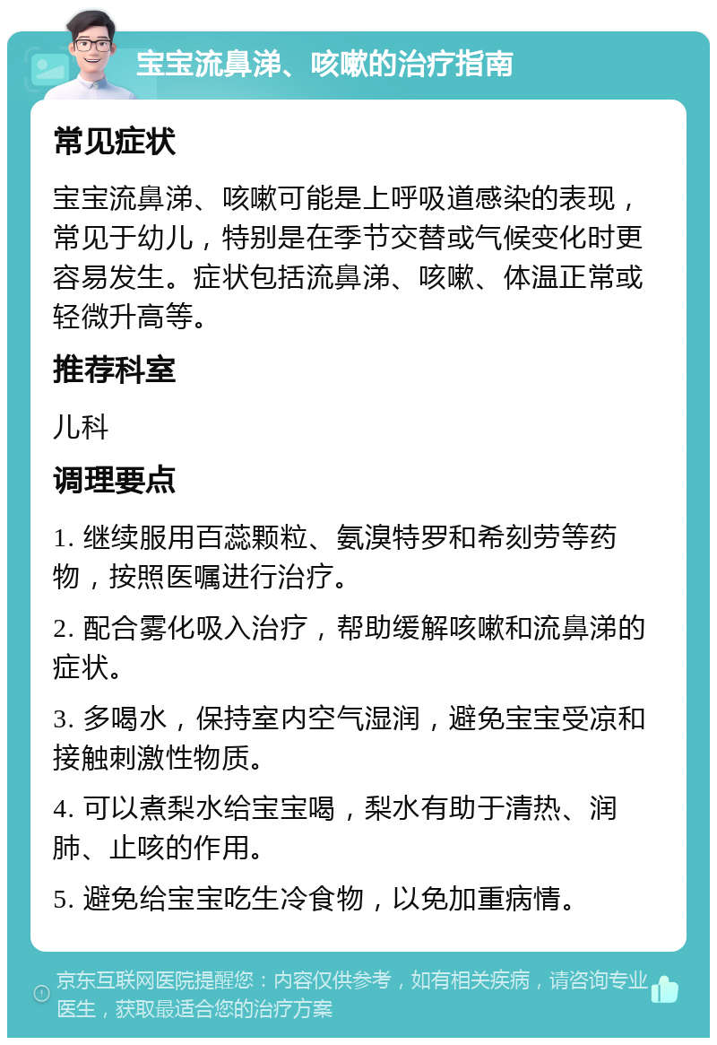 宝宝流鼻涕、咳嗽的治疗指南 常见症状 宝宝流鼻涕、咳嗽可能是上呼吸道感染的表现，常见于幼儿，特别是在季节交替或气候变化时更容易发生。症状包括流鼻涕、咳嗽、体温正常或轻微升高等。 推荐科室 儿科 调理要点 1. 继续服用百蕊颗粒、氨溴特罗和希刻劳等药物，按照医嘱进行治疗。 2. 配合雾化吸入治疗，帮助缓解咳嗽和流鼻涕的症状。 3. 多喝水，保持室内空气湿润，避免宝宝受凉和接触刺激性物质。 4. 可以煮梨水给宝宝喝，梨水有助于清热、润肺、止咳的作用。 5. 避免给宝宝吃生冷食物，以免加重病情。