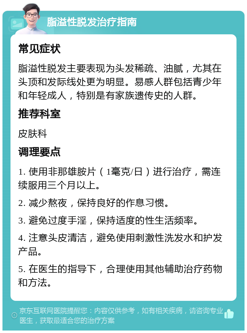 脂溢性脱发治疗指南 常见症状 脂溢性脱发主要表现为头发稀疏、油腻，尤其在头顶和发际线处更为明显。易感人群包括青少年和年轻成人，特别是有家族遗传史的人群。 推荐科室 皮肤科 调理要点 1. 使用非那雄胺片（1毫克/日）进行治疗，需连续服用三个月以上。 2. 减少熬夜，保持良好的作息习惯。 3. 避免过度手淫，保持适度的性生活频率。 4. 注意头皮清洁，避免使用刺激性洗发水和护发产品。 5. 在医生的指导下，合理使用其他辅助治疗药物和方法。