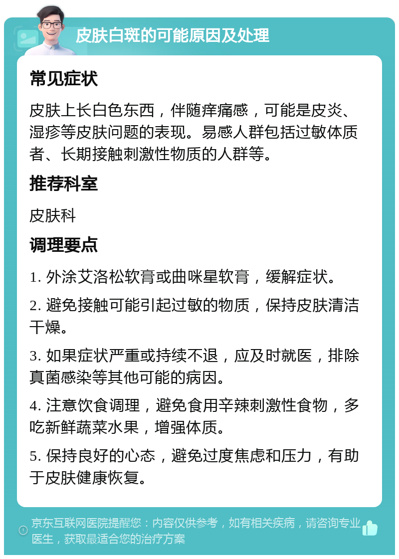 皮肤白斑的可能原因及处理 常见症状 皮肤上长白色东西，伴随痒痛感，可能是皮炎、湿疹等皮肤问题的表现。易感人群包括过敏体质者、长期接触刺激性物质的人群等。 推荐科室 皮肤科 调理要点 1. 外涂艾洛松软膏或曲咪星软膏，缓解症状。 2. 避免接触可能引起过敏的物质，保持皮肤清洁干燥。 3. 如果症状严重或持续不退，应及时就医，排除真菌感染等其他可能的病因。 4. 注意饮食调理，避免食用辛辣刺激性食物，多吃新鲜蔬菜水果，增强体质。 5. 保持良好的心态，避免过度焦虑和压力，有助于皮肤健康恢复。