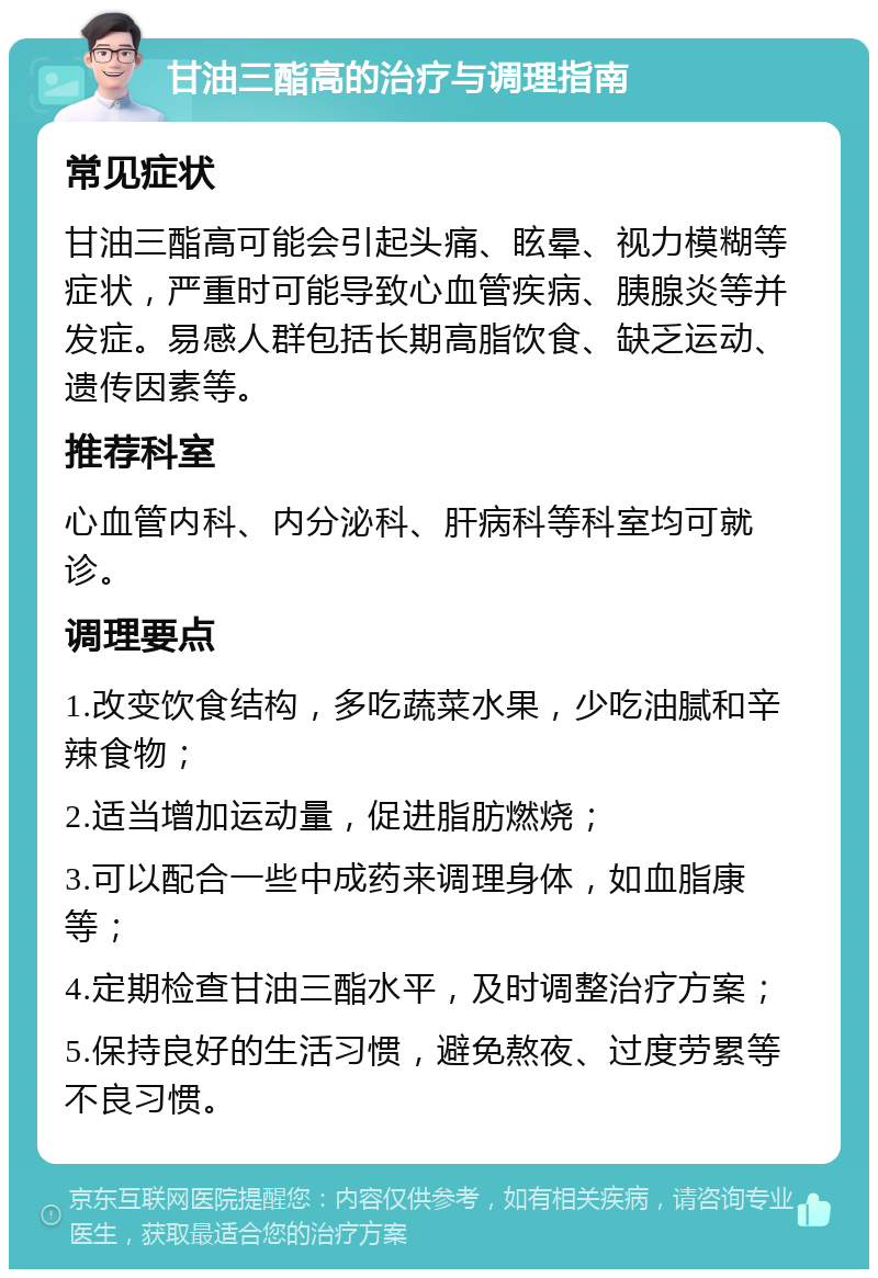 甘油三酯高的治疗与调理指南 常见症状 甘油三酯高可能会引起头痛、眩晕、视力模糊等症状，严重时可能导致心血管疾病、胰腺炎等并发症。易感人群包括长期高脂饮食、缺乏运动、遗传因素等。 推荐科室 心血管内科、内分泌科、肝病科等科室均可就诊。 调理要点 1.改变饮食结构，多吃蔬菜水果，少吃油腻和辛辣食物； 2.适当增加运动量，促进脂肪燃烧； 3.可以配合一些中成药来调理身体，如血脂康等； 4.定期检查甘油三酯水平，及时调整治疗方案； 5.保持良好的生活习惯，避免熬夜、过度劳累等不良习惯。