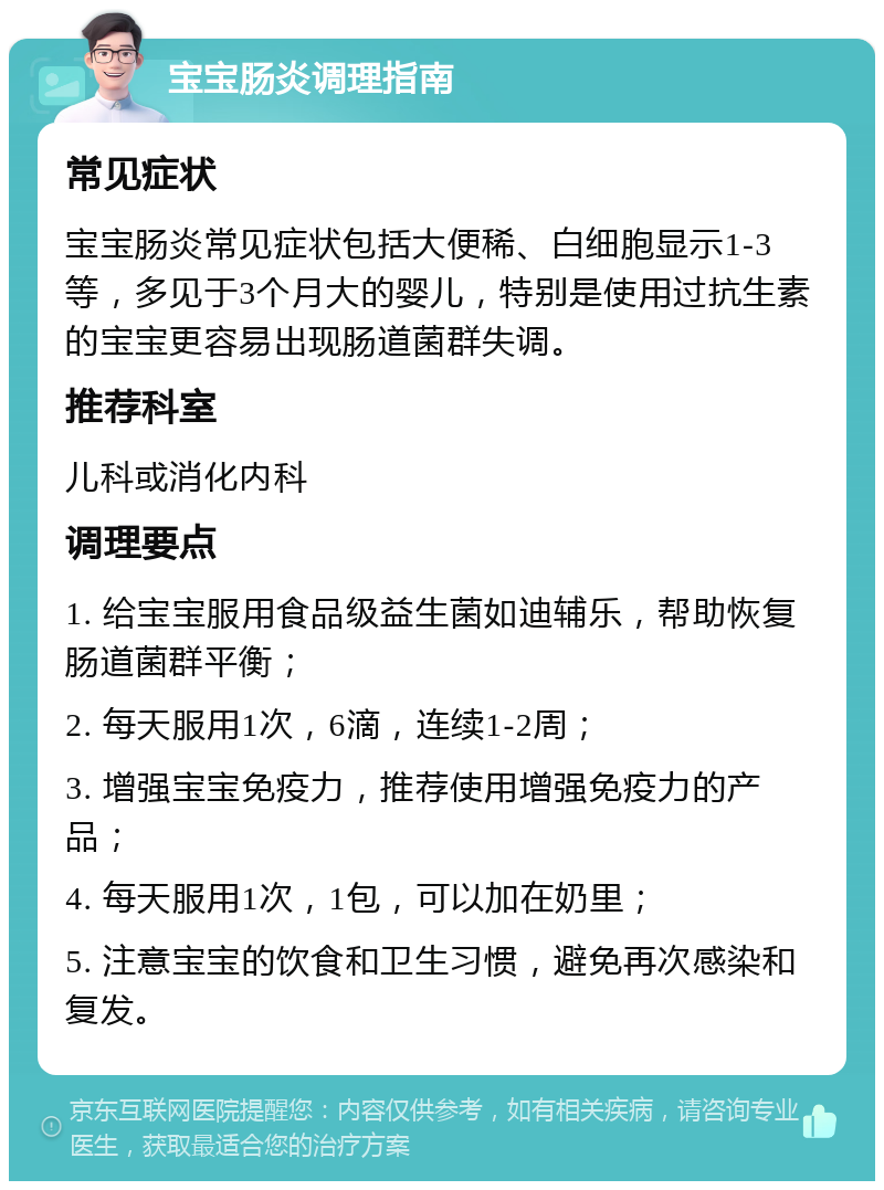 宝宝肠炎调理指南 常见症状 宝宝肠炎常见症状包括大便稀、白细胞显示1-3等，多见于3个月大的婴儿，特别是使用过抗生素的宝宝更容易出现肠道菌群失调。 推荐科室 儿科或消化内科 调理要点 1. 给宝宝服用食品级益生菌如迪辅乐，帮助恢复肠道菌群平衡； 2. 每天服用1次，6滴，连续1-2周； 3. 增强宝宝免疫力，推荐使用增强免疫力的产品； 4. 每天服用1次，1包，可以加在奶里； 5. 注意宝宝的饮食和卫生习惯，避免再次感染和复发。