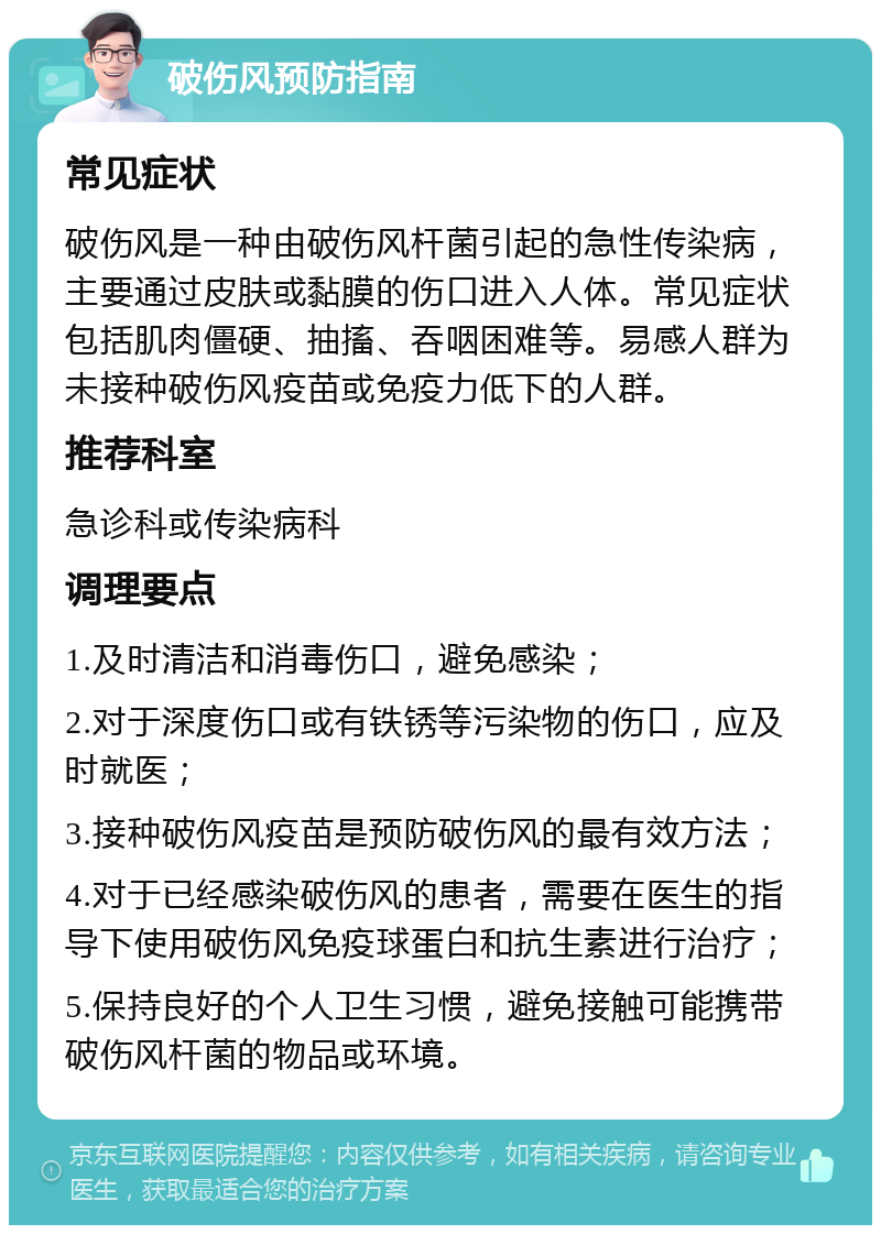 破伤风预防指南 常见症状 破伤风是一种由破伤风杆菌引起的急性传染病，主要通过皮肤或黏膜的伤口进入人体。常见症状包括肌肉僵硬、抽搐、吞咽困难等。易感人群为未接种破伤风疫苗或免疫力低下的人群。 推荐科室 急诊科或传染病科 调理要点 1.及时清洁和消毒伤口，避免感染； 2.对于深度伤口或有铁锈等污染物的伤口，应及时就医； 3.接种破伤风疫苗是预防破伤风的最有效方法； 4.对于已经感染破伤风的患者，需要在医生的指导下使用破伤风免疫球蛋白和抗生素进行治疗； 5.保持良好的个人卫生习惯，避免接触可能携带破伤风杆菌的物品或环境。