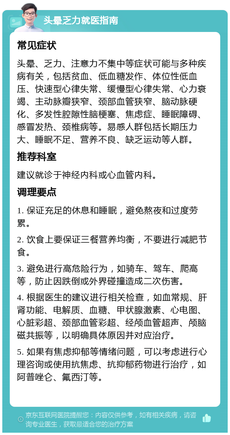 头晕乏力就医指南 常见症状 头晕、乏力、注意力不集中等症状可能与多种疾病有关，包括贫血、低血糖发作、体位性低血压、快速型心律失常、缓慢型心律失常、心力衰竭、主动脉瓣狭窄、颈部血管狭窄、脑动脉硬化、多发性腔隙性脑梗塞、焦虑症、睡眠障碍、感冒发热、颈椎病等。易感人群包括长期压力大、睡眠不足、营养不良、缺乏运动等人群。 推荐科室 建议就诊于神经内科或心血管内科。 调理要点 1. 保证充足的休息和睡眠，避免熬夜和过度劳累。 2. 饮食上要保证三餐营养均衡，不要进行减肥节食。 3. 避免进行高危险行为，如骑车、驾车、爬高等，防止因跌倒或外界碰撞造成二次伤害。 4. 根据医生的建议进行相关检查，如血常规、肝肾功能、电解质、血糖、甲状腺激素、心电图、心脏彩超、颈部血管彩超、经颅血管超声、颅脑磁共振等，以明确具体原因并对应治疗。 5. 如果有焦虑抑郁等情绪问题，可以考虑进行心理咨询或使用抗焦虑、抗抑郁药物进行治疗，如阿普唑仑、氟西汀等。