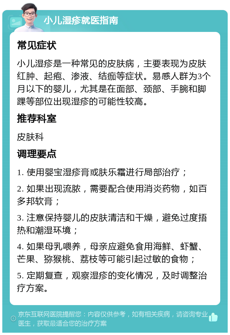 小儿湿疹就医指南 常见症状 小儿湿疹是一种常见的皮肤病，主要表现为皮肤红肿、起疱、渗液、结痂等症状。易感人群为3个月以下的婴儿，尤其是在面部、颈部、手腕和脚踝等部位出现湿疹的可能性较高。 推荐科室 皮肤科 调理要点 1. 使用婴宝湿疹膏或肤乐霜进行局部治疗； 2. 如果出现流脓，需要配合使用消炎药物，如百多邦软膏； 3. 注意保持婴儿的皮肤清洁和干燥，避免过度捂热和潮湿环境； 4. 如果母乳喂养，母亲应避免食用海鲜、虾蟹、芒果、猕猴桃、荔枝等可能引起过敏的食物； 5. 定期复查，观察湿疹的变化情况，及时调整治疗方案。