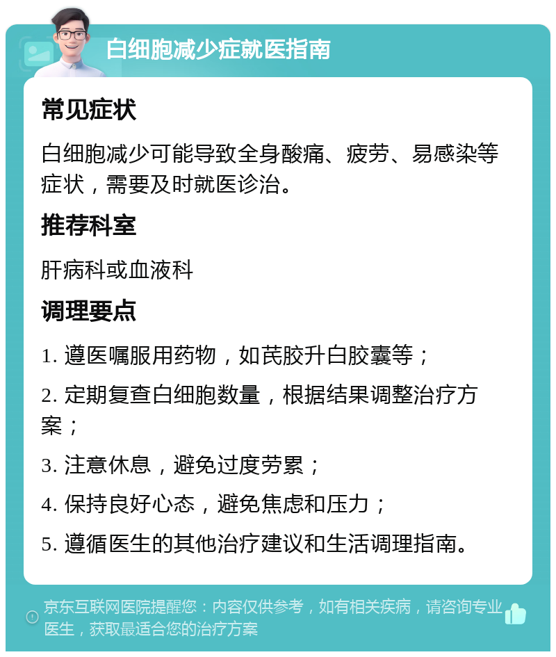 白细胞减少症就医指南 常见症状 白细胞减少可能导致全身酸痛、疲劳、易感染等症状，需要及时就医诊治。 推荐科室 肝病科或血液科 调理要点 1. 遵医嘱服用药物，如芪胶升白胶囊等； 2. 定期复查白细胞数量，根据结果调整治疗方案； 3. 注意休息，避免过度劳累； 4. 保持良好心态，避免焦虑和压力； 5. 遵循医生的其他治疗建议和生活调理指南。