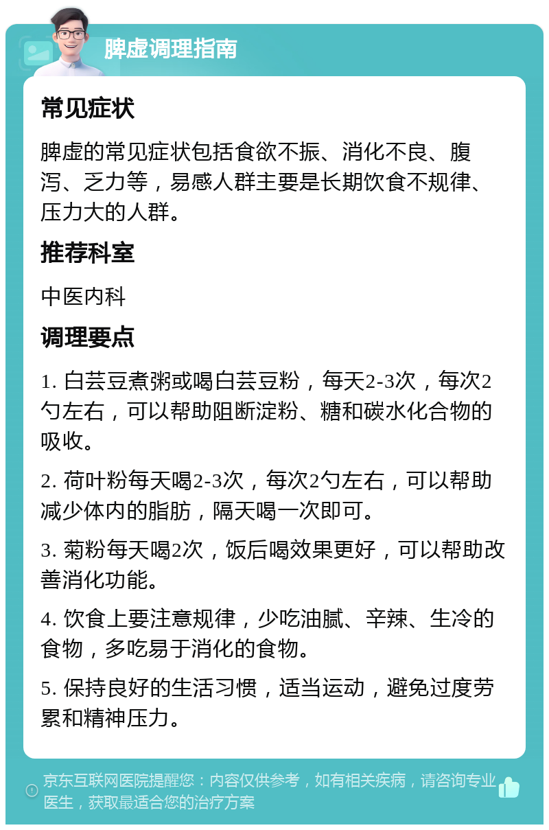 脾虚调理指南 常见症状 脾虚的常见症状包括食欲不振、消化不良、腹泻、乏力等，易感人群主要是长期饮食不规律、压力大的人群。 推荐科室 中医内科 调理要点 1. 白芸豆煮粥或喝白芸豆粉，每天2-3次，每次2勺左右，可以帮助阻断淀粉、糖和碳水化合物的吸收。 2. 荷叶粉每天喝2-3次，每次2勺左右，可以帮助减少体内的脂肪，隔天喝一次即可。 3. 菊粉每天喝2次，饭后喝效果更好，可以帮助改善消化功能。 4. 饮食上要注意规律，少吃油腻、辛辣、生冷的食物，多吃易于消化的食物。 5. 保持良好的生活习惯，适当运动，避免过度劳累和精神压力。