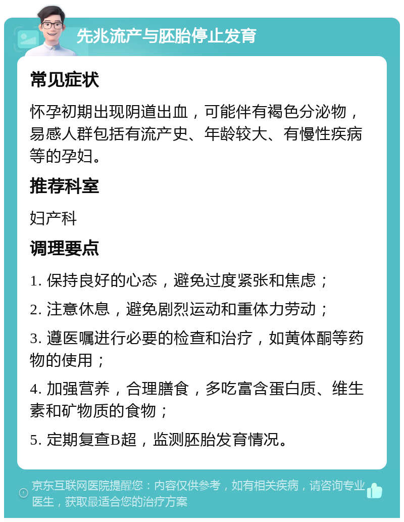 先兆流产与胚胎停止发育 常见症状 怀孕初期出现阴道出血，可能伴有褐色分泌物，易感人群包括有流产史、年龄较大、有慢性疾病等的孕妇。 推荐科室 妇产科 调理要点 1. 保持良好的心态，避免过度紧张和焦虑； 2. 注意休息，避免剧烈运动和重体力劳动； 3. 遵医嘱进行必要的检查和治疗，如黄体酮等药物的使用； 4. 加强营养，合理膳食，多吃富含蛋白质、维生素和矿物质的食物； 5. 定期复查B超，监测胚胎发育情况。