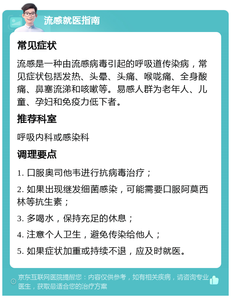 流感就医指南 常见症状 流感是一种由流感病毒引起的呼吸道传染病，常见症状包括发热、头晕、头痛、喉咙痛、全身酸痛、鼻塞流涕和咳嗽等。易感人群为老年人、儿童、孕妇和免疫力低下者。 推荐科室 呼吸内科或感染科 调理要点 1. 口服奥司他韦进行抗病毒治疗； 2. 如果出现继发细菌感染，可能需要口服阿莫西林等抗生素； 3. 多喝水，保持充足的休息； 4. 注意个人卫生，避免传染给他人； 5. 如果症状加重或持续不退，应及时就医。