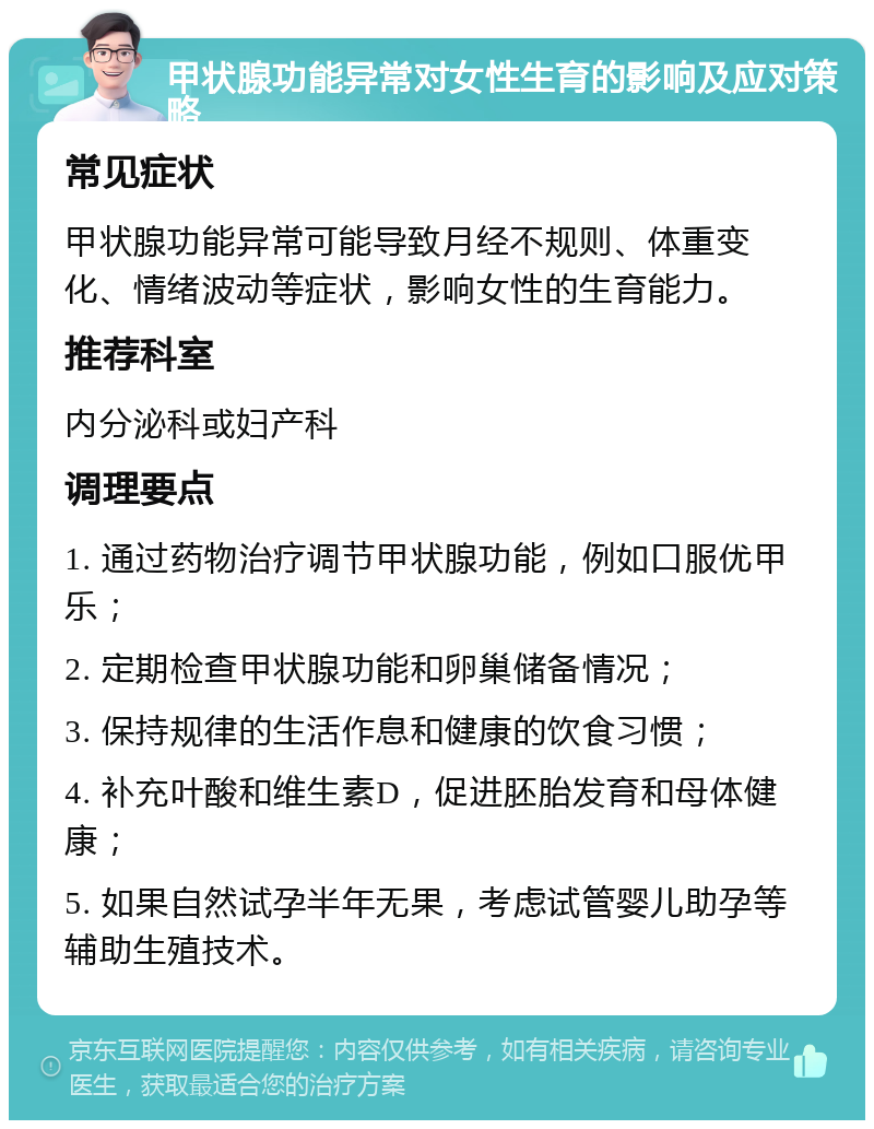 甲状腺功能异常对女性生育的影响及应对策略 常见症状 甲状腺功能异常可能导致月经不规则、体重变化、情绪波动等症状，影响女性的生育能力。 推荐科室 内分泌科或妇产科 调理要点 1. 通过药物治疗调节甲状腺功能，例如口服优甲乐； 2. 定期检查甲状腺功能和卵巢储备情况； 3. 保持规律的生活作息和健康的饮食习惯； 4. 补充叶酸和维生素D，促进胚胎发育和母体健康； 5. 如果自然试孕半年无果，考虑试管婴儿助孕等辅助生殖技术。