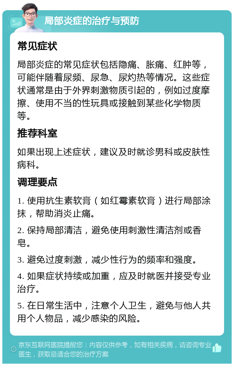 局部炎症的治疗与预防 常见症状 局部炎症的常见症状包括隐痛、胀痛、红肿等，可能伴随着尿频、尿急、尿灼热等情况。这些症状通常是由于外界刺激物质引起的，例如过度摩擦、使用不当的性玩具或接触到某些化学物质等。 推荐科室 如果出现上述症状，建议及时就诊男科或皮肤性病科。 调理要点 1. 使用抗生素软膏（如红霉素软膏）进行局部涂抹，帮助消炎止痛。 2. 保持局部清洁，避免使用刺激性清洁剂或香皂。 3. 避免过度刺激，减少性行为的频率和强度。 4. 如果症状持续或加重，应及时就医并接受专业治疗。 5. 在日常生活中，注意个人卫生，避免与他人共用个人物品，减少感染的风险。