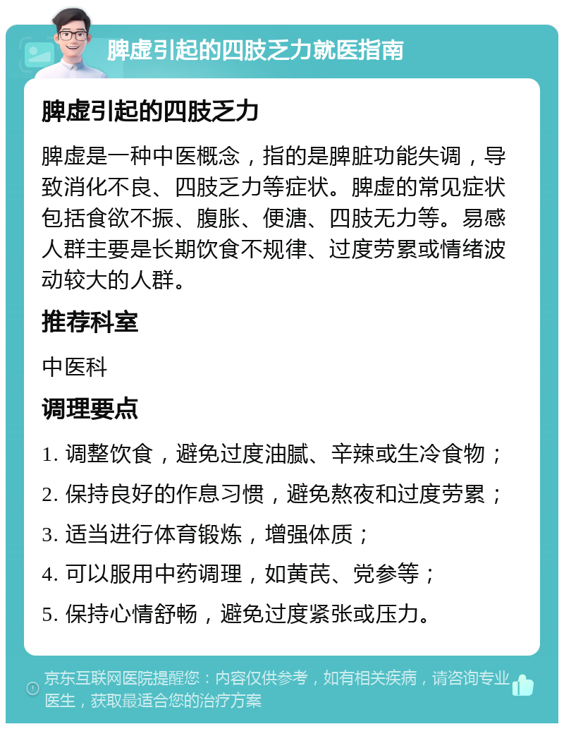 脾虚引起的四肢乏力就医指南 脾虚引起的四肢乏力 脾虚是一种中医概念，指的是脾脏功能失调，导致消化不良、四肢乏力等症状。脾虚的常见症状包括食欲不振、腹胀、便溏、四肢无力等。易感人群主要是长期饮食不规律、过度劳累或情绪波动较大的人群。 推荐科室 中医科 调理要点 1. 调整饮食，避免过度油腻、辛辣或生冷食物； 2. 保持良好的作息习惯，避免熬夜和过度劳累； 3. 适当进行体育锻炼，增强体质； 4. 可以服用中药调理，如黄芪、党参等； 5. 保持心情舒畅，避免过度紧张或压力。