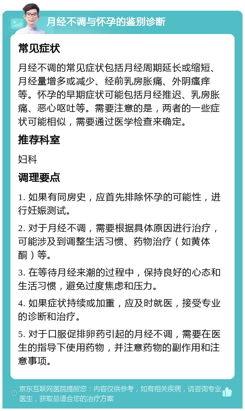 月经不调与怀孕的鉴别诊断 常见症状 月经不调的常见症状包括月经周期延长或缩短、月经量增多或减少、经前乳房胀痛、外阴瘙痒等。怀孕的早期症状可能包括月经推迟、乳房胀痛、恶心呕吐等。需要注意的是，两者的一些症状可能相似，需要通过医学检查来确定。 推荐科室 妇科 调理要点 1. 如果有同房史，应首先排除怀孕的可能性，进行妊娠测试。 2. 对于月经不调，需要根据具体原因进行治疗，可能涉及到调整生活习惯、药物治疗（如黄体酮）等。 3. 在等待月经来潮的过程中，保持良好的心态和生活习惯，避免过度焦虑和压力。 4. 如果症状持续或加重，应及时就医，接受专业的诊断和治疗。 5. 对于口服促排卵药引起的月经不调，需要在医生的指导下使用药物，并注意药物的副作用和注意事项。