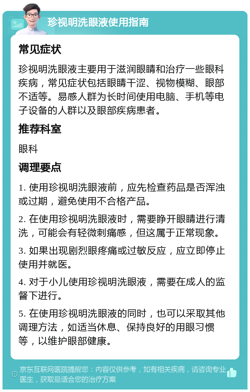 珍视明洗眼液使用指南 常见症状 珍视明洗眼液主要用于滋润眼睛和治疗一些眼科疾病，常见症状包括眼睛干涩、视物模糊、眼部不适等。易感人群为长时间使用电脑、手机等电子设备的人群以及眼部疾病患者。 推荐科室 眼科 调理要点 1. 使用珍视明洗眼液前，应先检查药品是否浑浊或过期，避免使用不合格产品。 2. 在使用珍视明洗眼液时，需要睁开眼睛进行清洗，可能会有轻微刺痛感，但这属于正常现象。 3. 如果出现剧烈眼疼痛或过敏反应，应立即停止使用并就医。 4. 对于小儿使用珍视明洗眼液，需要在成人的监督下进行。 5. 在使用珍视明洗眼液的同时，也可以采取其他调理方法，如适当休息、保持良好的用眼习惯等，以维护眼部健康。