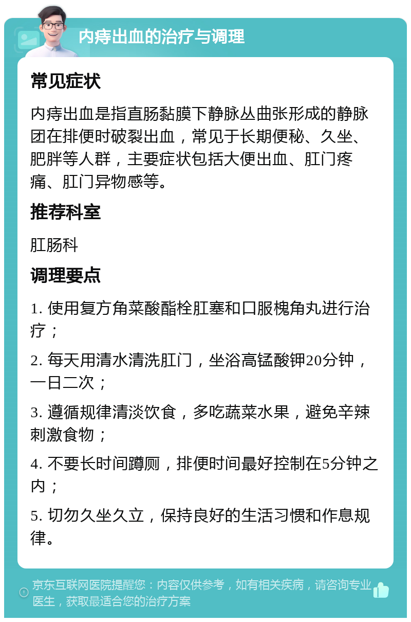 内痔出血的治疗与调理 常见症状 内痔出血是指直肠黏膜下静脉丛曲张形成的静脉团在排便时破裂出血，常见于长期便秘、久坐、肥胖等人群，主要症状包括大便出血、肛门疼痛、肛门异物感等。 推荐科室 肛肠科 调理要点 1. 使用复方角菜酸酯栓肛塞和口服槐角丸进行治疗； 2. 每天用清水清洗肛门，坐浴高锰酸钾20分钟，一日二次； 3. 遵循规律清淡饮食，多吃蔬菜水果，避免辛辣刺激食物； 4. 不要长时间蹲厕，排便时间最好控制在5分钟之内； 5. 切勿久坐久立，保持良好的生活习惯和作息规律。