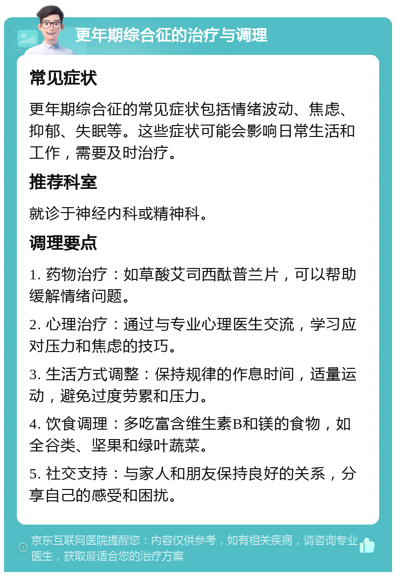 更年期综合征的治疗与调理 常见症状 更年期综合征的常见症状包括情绪波动、焦虑、抑郁、失眠等。这些症状可能会影响日常生活和工作，需要及时治疗。 推荐科室 就诊于神经内科或精神科。 调理要点 1. 药物治疗：如草酸艾司西酞普兰片，可以帮助缓解情绪问题。 2. 心理治疗：通过与专业心理医生交流，学习应对压力和焦虑的技巧。 3. 生活方式调整：保持规律的作息时间，适量运动，避免过度劳累和压力。 4. 饮食调理：多吃富含维生素B和镁的食物，如全谷类、坚果和绿叶蔬菜。 5. 社交支持：与家人和朋友保持良好的关系，分享自己的感受和困扰。