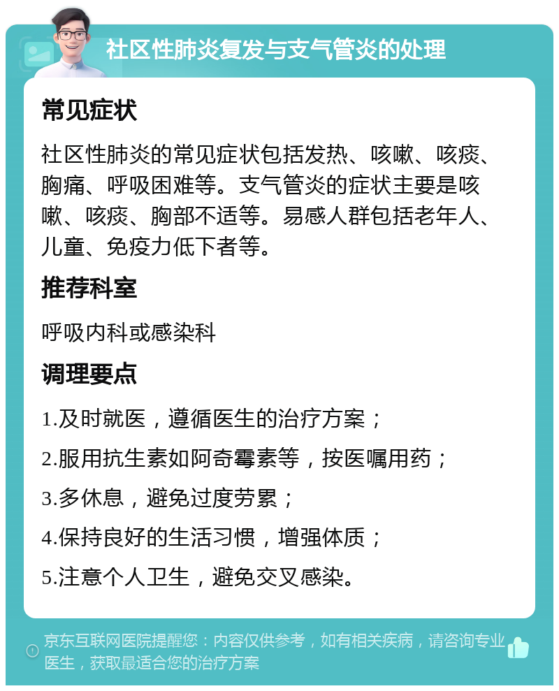 社区性肺炎复发与支气管炎的处理 常见症状 社区性肺炎的常见症状包括发热、咳嗽、咳痰、胸痛、呼吸困难等。支气管炎的症状主要是咳嗽、咳痰、胸部不适等。易感人群包括老年人、儿童、免疫力低下者等。 推荐科室 呼吸内科或感染科 调理要点 1.及时就医，遵循医生的治疗方案； 2.服用抗生素如阿奇霉素等，按医嘱用药； 3.多休息，避免过度劳累； 4.保持良好的生活习惯，增强体质； 5.注意个人卫生，避免交叉感染。