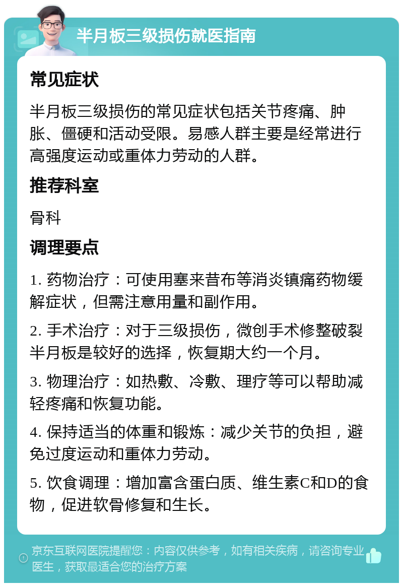 半月板三级损伤就医指南 常见症状 半月板三级损伤的常见症状包括关节疼痛、肿胀、僵硬和活动受限。易感人群主要是经常进行高强度运动或重体力劳动的人群。 推荐科室 骨科 调理要点 1. 药物治疗：可使用塞来昔布等消炎镇痛药物缓解症状，但需注意用量和副作用。 2. 手术治疗：对于三级损伤，微创手术修整破裂半月板是较好的选择，恢复期大约一个月。 3. 物理治疗：如热敷、冷敷、理疗等可以帮助减轻疼痛和恢复功能。 4. 保持适当的体重和锻炼：减少关节的负担，避免过度运动和重体力劳动。 5. 饮食调理：增加富含蛋白质、维生素C和D的食物，促进软骨修复和生长。