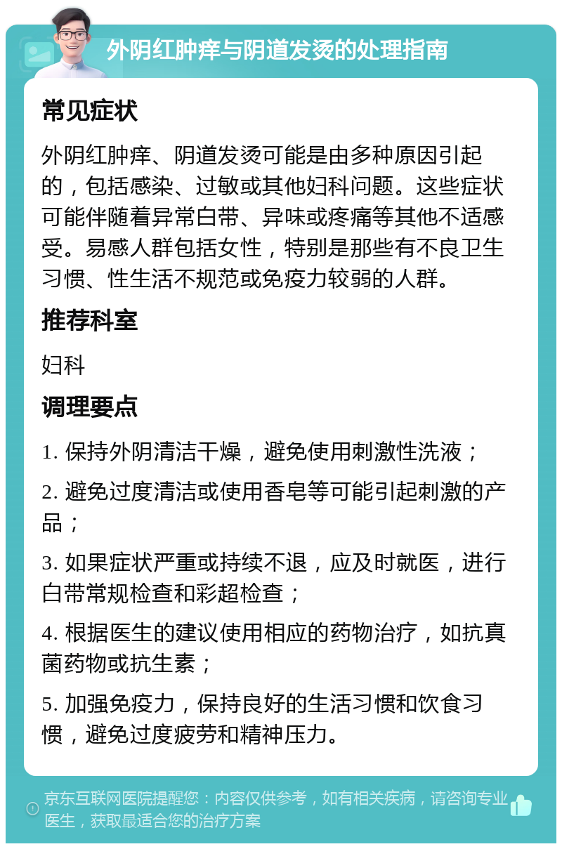 外阴红肿痒与阴道发烫的处理指南 常见症状 外阴红肿痒、阴道发烫可能是由多种原因引起的，包括感染、过敏或其他妇科问题。这些症状可能伴随着异常白带、异味或疼痛等其他不适感受。易感人群包括女性，特别是那些有不良卫生习惯、性生活不规范或免疫力较弱的人群。 推荐科室 妇科 调理要点 1. 保持外阴清洁干燥，避免使用刺激性洗液； 2. 避免过度清洁或使用香皂等可能引起刺激的产品； 3. 如果症状严重或持续不退，应及时就医，进行白带常规检查和彩超检查； 4. 根据医生的建议使用相应的药物治疗，如抗真菌药物或抗生素； 5. 加强免疫力，保持良好的生活习惯和饮食习惯，避免过度疲劳和精神压力。