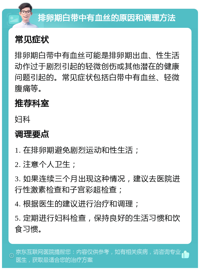 排卵期白带中有血丝的原因和调理方法 常见症状 排卵期白带中有血丝可能是排卵期出血、性生活动作过于剧烈引起的轻微创伤或其他潜在的健康问题引起的。常见症状包括白带中有血丝、轻微腹痛等。 推荐科室 妇科 调理要点 1. 在排卵期避免剧烈运动和性生活； 2. 注意个人卫生； 3. 如果连续三个月出现这种情况，建议去医院进行性激素检查和子宫彩超检查； 4. 根据医生的建议进行治疗和调理； 5. 定期进行妇科检查，保持良好的生活习惯和饮食习惯。