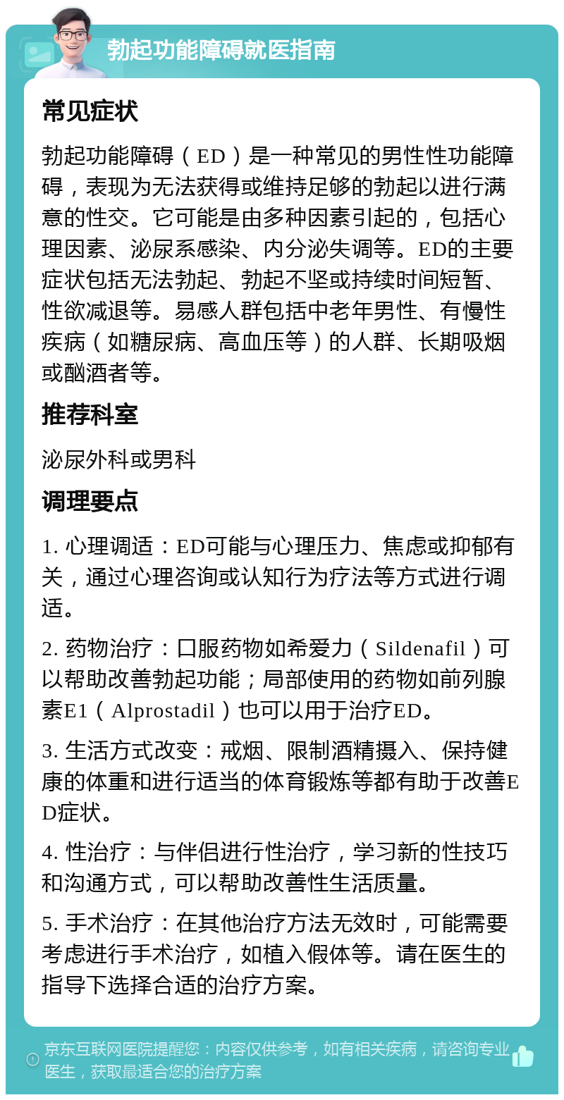 勃起功能障碍就医指南 常见症状 勃起功能障碍（ED）是一种常见的男性性功能障碍，表现为无法获得或维持足够的勃起以进行满意的性交。它可能是由多种因素引起的，包括心理因素、泌尿系感染、内分泌失调等。ED的主要症状包括无法勃起、勃起不坚或持续时间短暂、性欲减退等。易感人群包括中老年男性、有慢性疾病（如糖尿病、高血压等）的人群、长期吸烟或酗酒者等。 推荐科室 泌尿外科或男科 调理要点 1. 心理调适：ED可能与心理压力、焦虑或抑郁有关，通过心理咨询或认知行为疗法等方式进行调适。 2. 药物治疗：口服药物如希爱力（Sildenafil）可以帮助改善勃起功能；局部使用的药物如前列腺素E1（Alprostadil）也可以用于治疗ED。 3. 生活方式改变：戒烟、限制酒精摄入、保持健康的体重和进行适当的体育锻炼等都有助于改善ED症状。 4. 性治疗：与伴侣进行性治疗，学习新的性技巧和沟通方式，可以帮助改善性生活质量。 5. 手术治疗：在其他治疗方法无效时，可能需要考虑进行手术治疗，如植入假体等。请在医生的指导下选择合适的治疗方案。