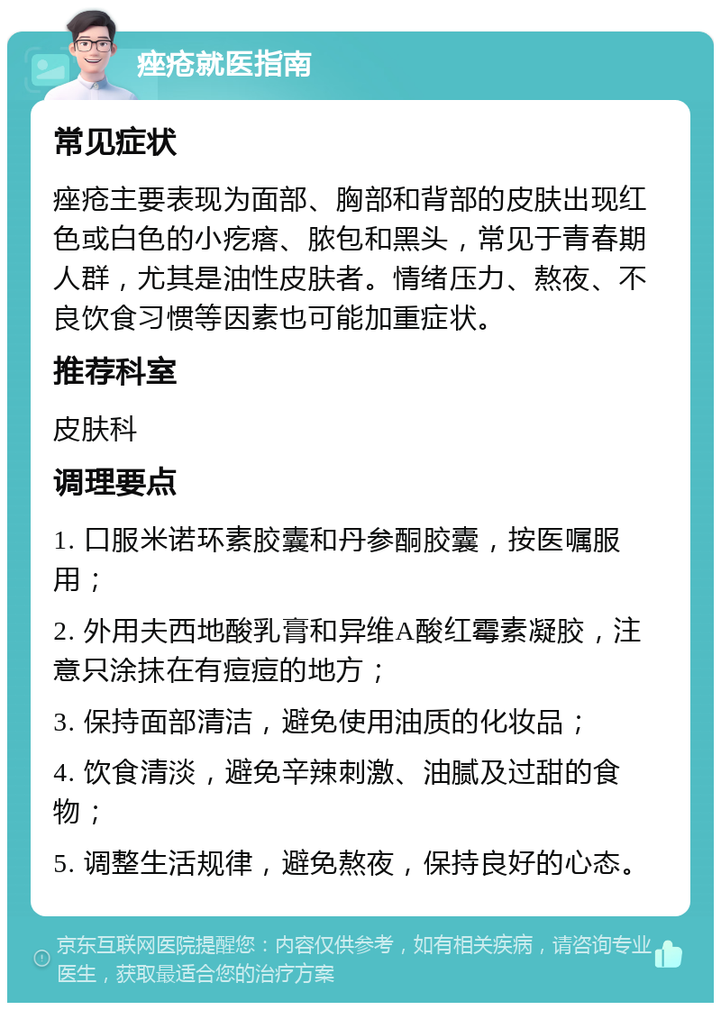 痤疮就医指南 常见症状 痤疮主要表现为面部、胸部和背部的皮肤出现红色或白色的小疙瘩、脓包和黑头，常见于青春期人群，尤其是油性皮肤者。情绪压力、熬夜、不良饮食习惯等因素也可能加重症状。 推荐科室 皮肤科 调理要点 1. 口服米诺环素胶囊和丹参酮胶囊，按医嘱服用； 2. 外用夫西地酸乳膏和异维A酸红霉素凝胶，注意只涂抹在有痘痘的地方； 3. 保持面部清洁，避免使用油质的化妆品； 4. 饮食清淡，避免辛辣刺激、油腻及过甜的食物； 5. 调整生活规律，避免熬夜，保持良好的心态。