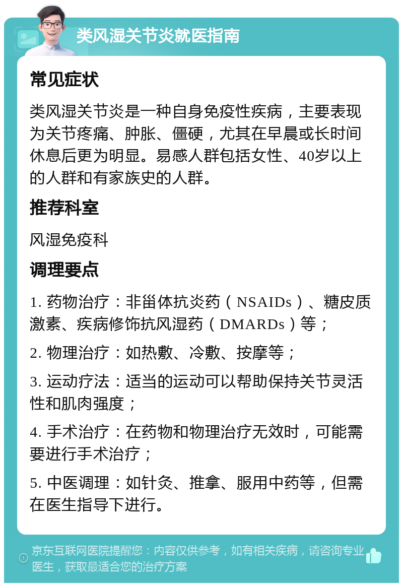 类风湿关节炎就医指南 常见症状 类风湿关节炎是一种自身免疫性疾病，主要表现为关节疼痛、肿胀、僵硬，尤其在早晨或长时间休息后更为明显。易感人群包括女性、40岁以上的人群和有家族史的人群。 推荐科室 风湿免疫科 调理要点 1. 药物治疗：非甾体抗炎药（NSAIDs）、糖皮质激素、疾病修饰抗风湿药（DMARDs）等； 2. 物理治疗：如热敷、冷敷、按摩等； 3. 运动疗法：适当的运动可以帮助保持关节灵活性和肌肉强度； 4. 手术治疗：在药物和物理治疗无效时，可能需要进行手术治疗； 5. 中医调理：如针灸、推拿、服用中药等，但需在医生指导下进行。